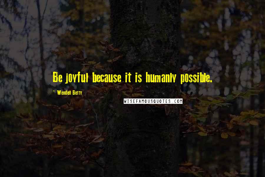 Wendell Berry Quotes: Be joyful because it is humanly possible.