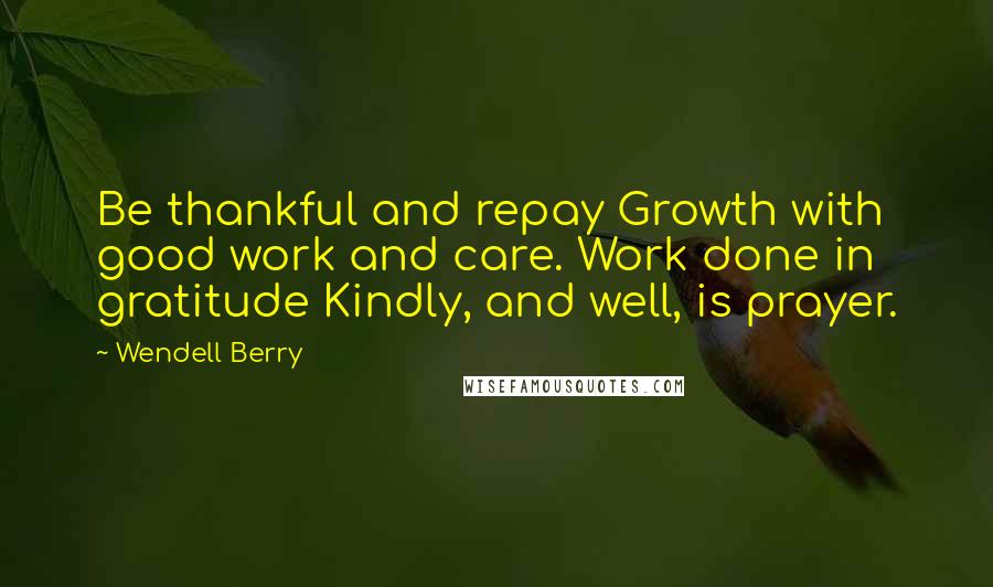 Wendell Berry Quotes: Be thankful and repay Growth with good work and care. Work done in gratitude Kindly, and well, is prayer.