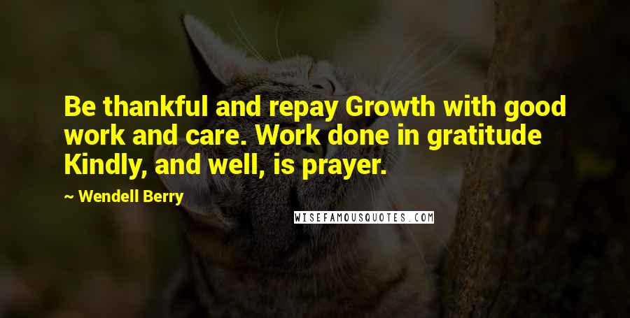 Wendell Berry Quotes: Be thankful and repay Growth with good work and care. Work done in gratitude Kindly, and well, is prayer.