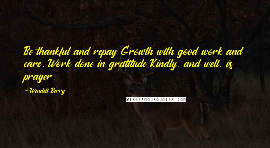 Wendell Berry Quotes: Be thankful and repay Growth with good work and care. Work done in gratitude Kindly, and well, is prayer.