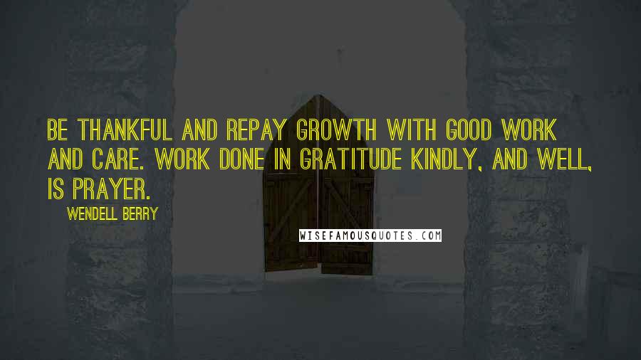 Wendell Berry Quotes: Be thankful and repay Growth with good work and care. Work done in gratitude Kindly, and well, is prayer.