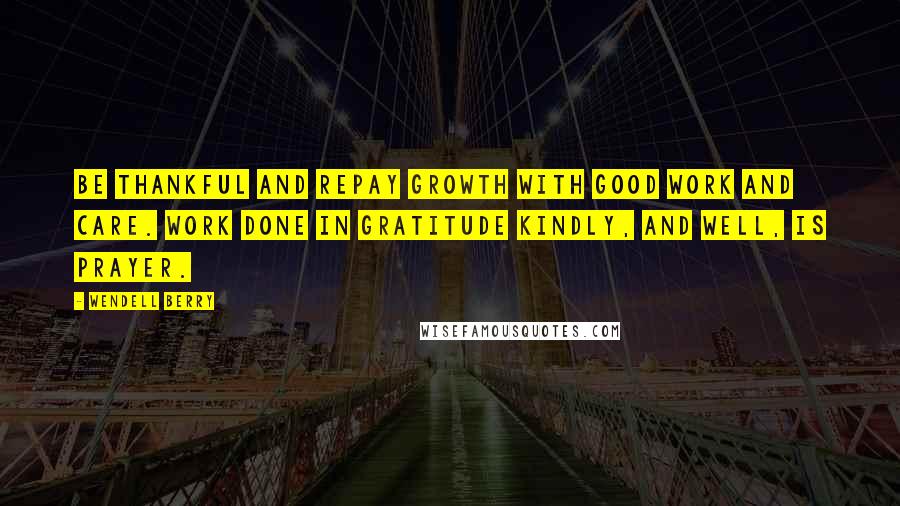 Wendell Berry Quotes: Be thankful and repay Growth with good work and care. Work done in gratitude Kindly, and well, is prayer.