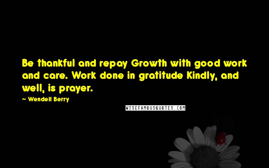 Wendell Berry Quotes: Be thankful and repay Growth with good work and care. Work done in gratitude Kindly, and well, is prayer.