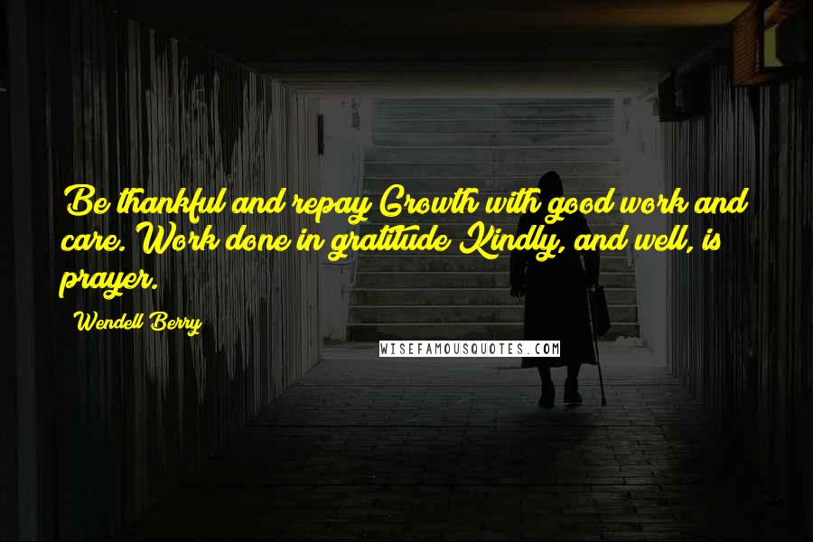 Wendell Berry Quotes: Be thankful and repay Growth with good work and care. Work done in gratitude Kindly, and well, is prayer.