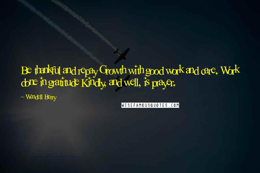 Wendell Berry Quotes: Be thankful and repay Growth with good work and care. Work done in gratitude Kindly, and well, is prayer.