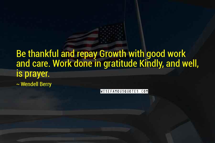 Wendell Berry Quotes: Be thankful and repay Growth with good work and care. Work done in gratitude Kindly, and well, is prayer.
