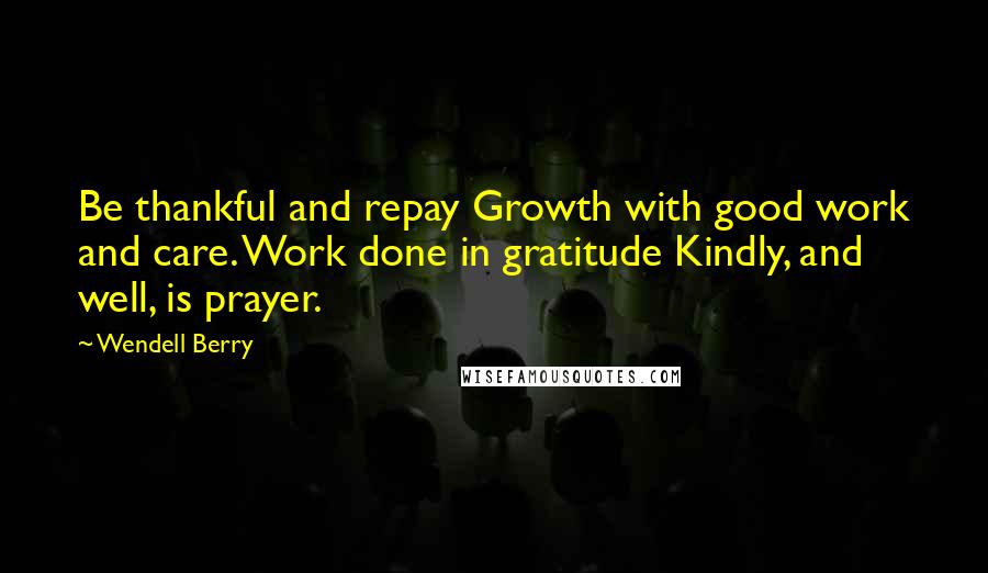 Wendell Berry Quotes: Be thankful and repay Growth with good work and care. Work done in gratitude Kindly, and well, is prayer.