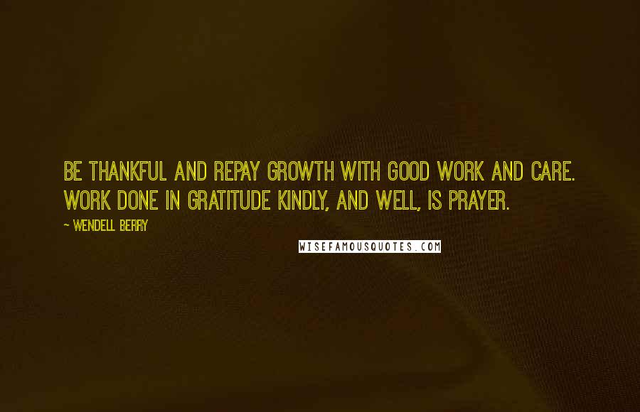 Wendell Berry Quotes: Be thankful and repay Growth with good work and care. Work done in gratitude Kindly, and well, is prayer.