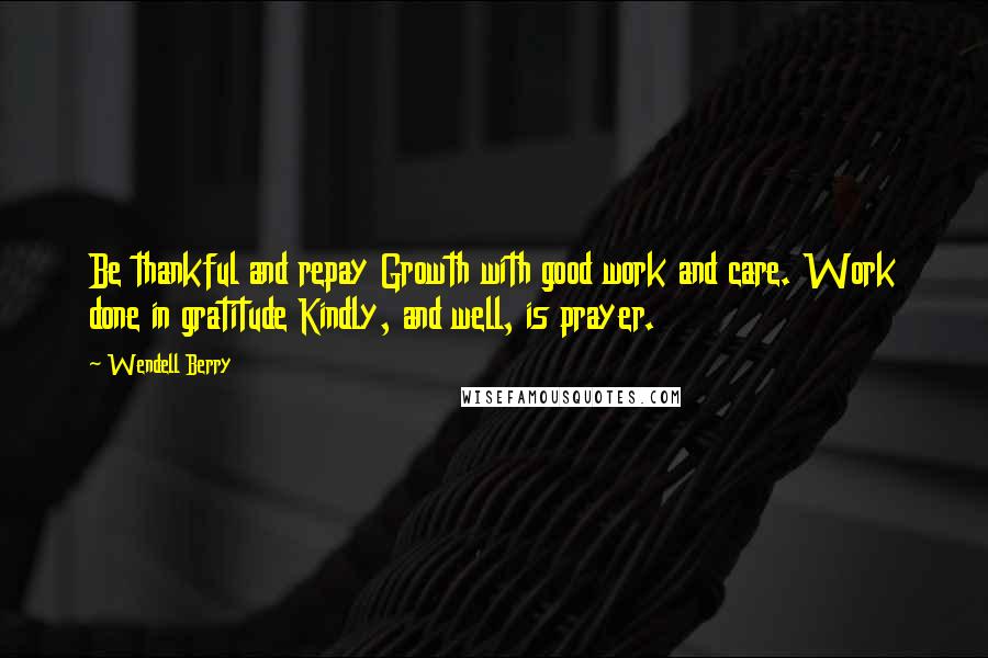 Wendell Berry Quotes: Be thankful and repay Growth with good work and care. Work done in gratitude Kindly, and well, is prayer.