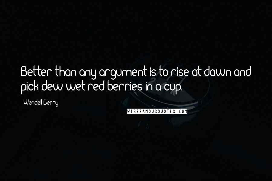 Wendell Berry Quotes: Better than any argument is to rise at dawn and pick dew-wet red berries in a cup.