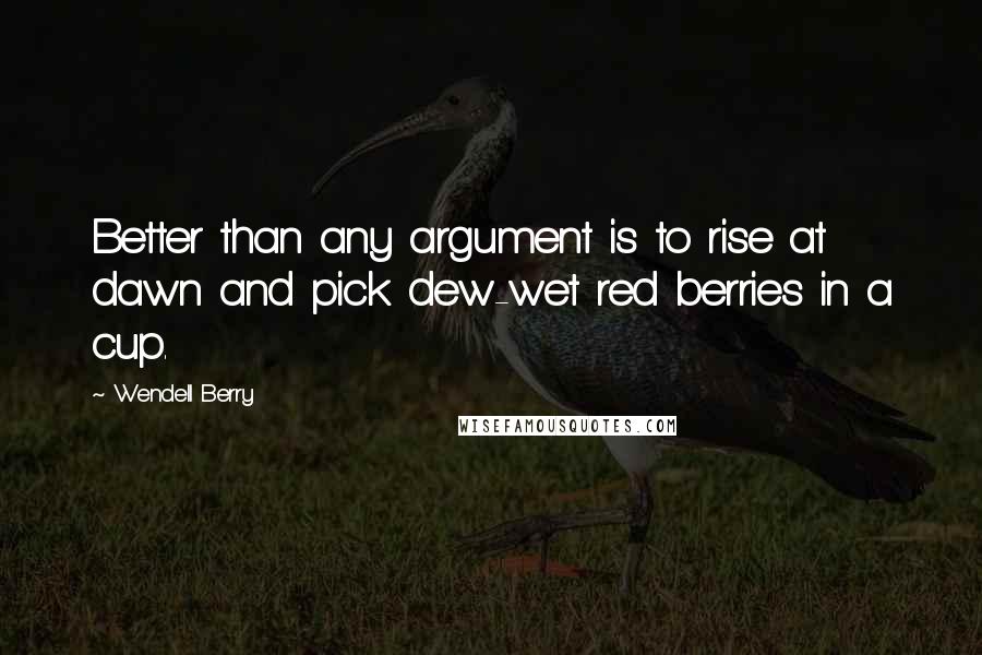 Wendell Berry Quotes: Better than any argument is to rise at dawn and pick dew-wet red berries in a cup.