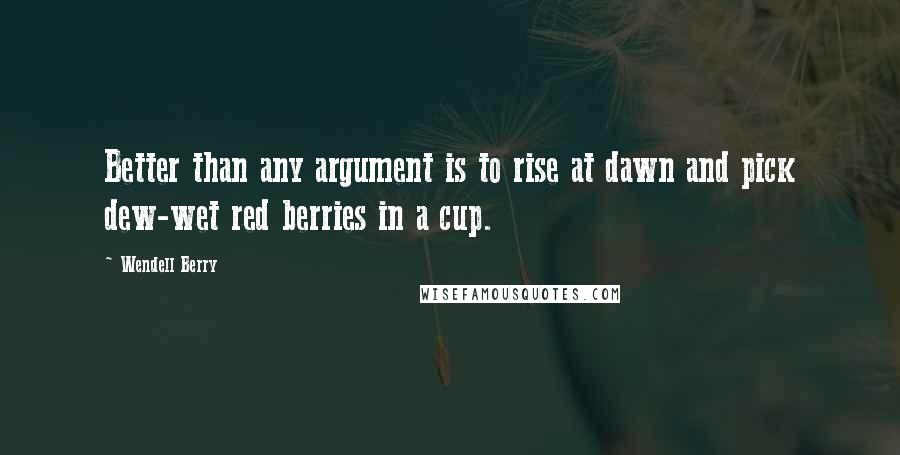 Wendell Berry Quotes: Better than any argument is to rise at dawn and pick dew-wet red berries in a cup.