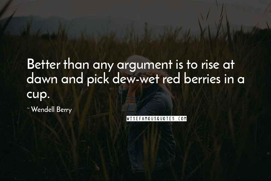 Wendell Berry Quotes: Better than any argument is to rise at dawn and pick dew-wet red berries in a cup.