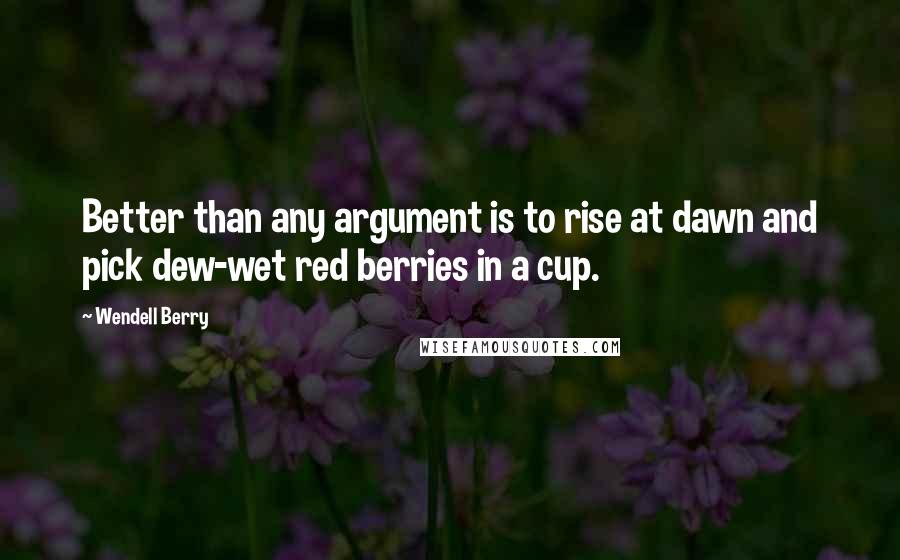 Wendell Berry Quotes: Better than any argument is to rise at dawn and pick dew-wet red berries in a cup.