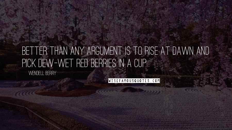 Wendell Berry Quotes: Better than any argument is to rise at dawn and pick dew-wet red berries in a cup.