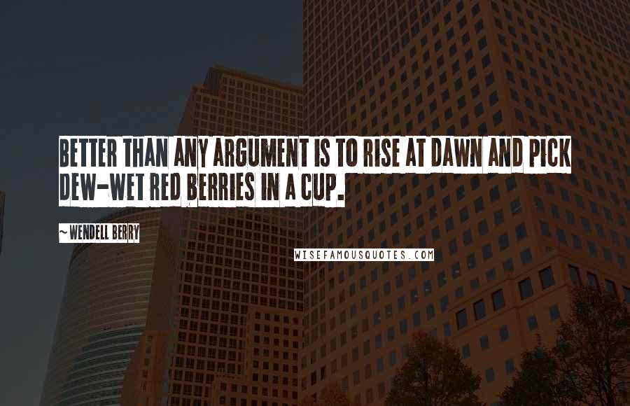 Wendell Berry Quotes: Better than any argument is to rise at dawn and pick dew-wet red berries in a cup.