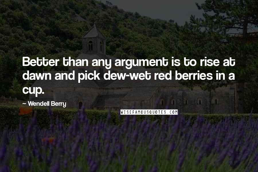 Wendell Berry Quotes: Better than any argument is to rise at dawn and pick dew-wet red berries in a cup.