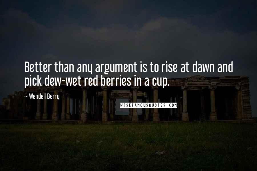 Wendell Berry Quotes: Better than any argument is to rise at dawn and pick dew-wet red berries in a cup.