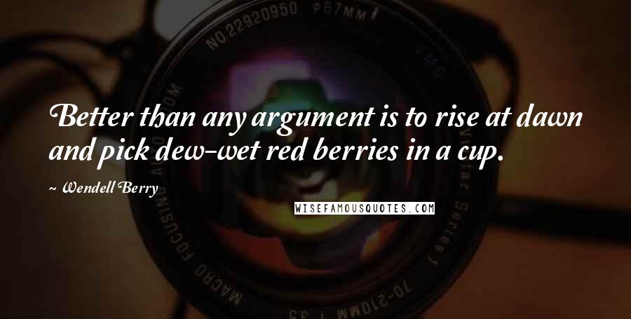 Wendell Berry Quotes: Better than any argument is to rise at dawn and pick dew-wet red berries in a cup.