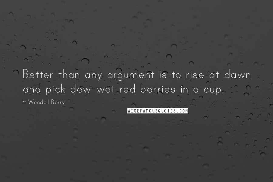 Wendell Berry Quotes: Better than any argument is to rise at dawn and pick dew-wet red berries in a cup.