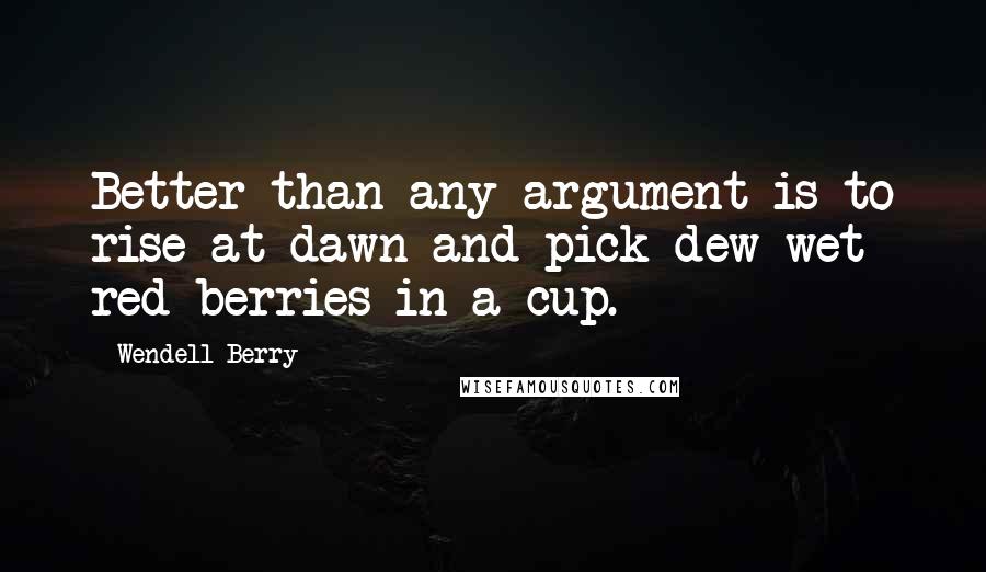 Wendell Berry Quotes: Better than any argument is to rise at dawn and pick dew-wet red berries in a cup.