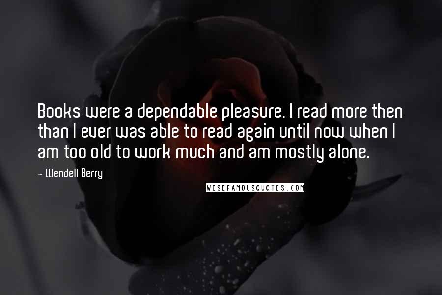 Wendell Berry Quotes: Books were a dependable pleasure. I read more then than I ever was able to read again until now when I am too old to work much and am mostly alone.