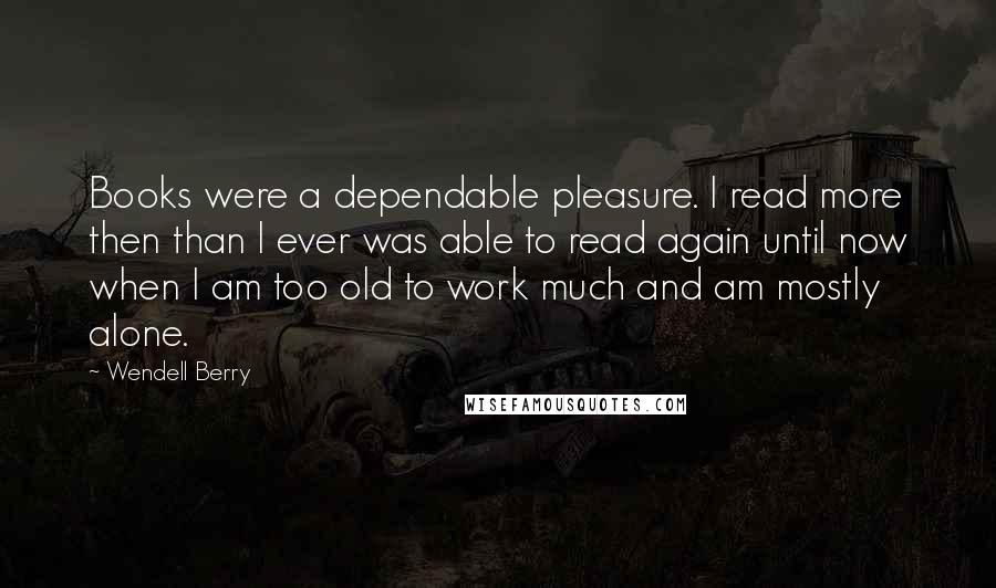 Wendell Berry Quotes: Books were a dependable pleasure. I read more then than I ever was able to read again until now when I am too old to work much and am mostly alone.