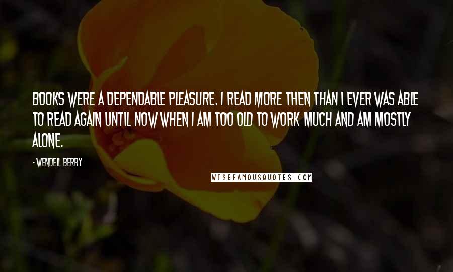 Wendell Berry Quotes: Books were a dependable pleasure. I read more then than I ever was able to read again until now when I am too old to work much and am mostly alone.