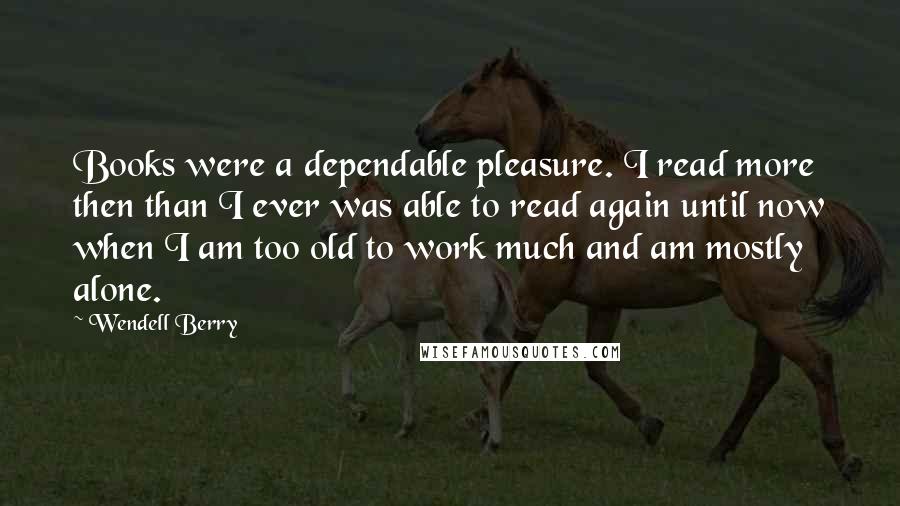 Wendell Berry Quotes: Books were a dependable pleasure. I read more then than I ever was able to read again until now when I am too old to work much and am mostly alone.