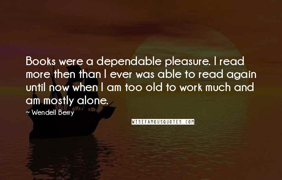 Wendell Berry Quotes: Books were a dependable pleasure. I read more then than I ever was able to read again until now when I am too old to work much and am mostly alone.