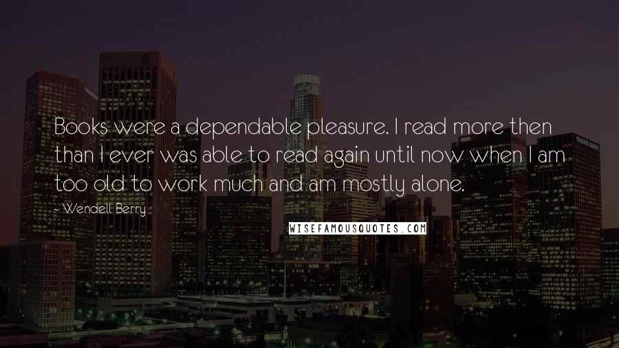 Wendell Berry Quotes: Books were a dependable pleasure. I read more then than I ever was able to read again until now when I am too old to work much and am mostly alone.