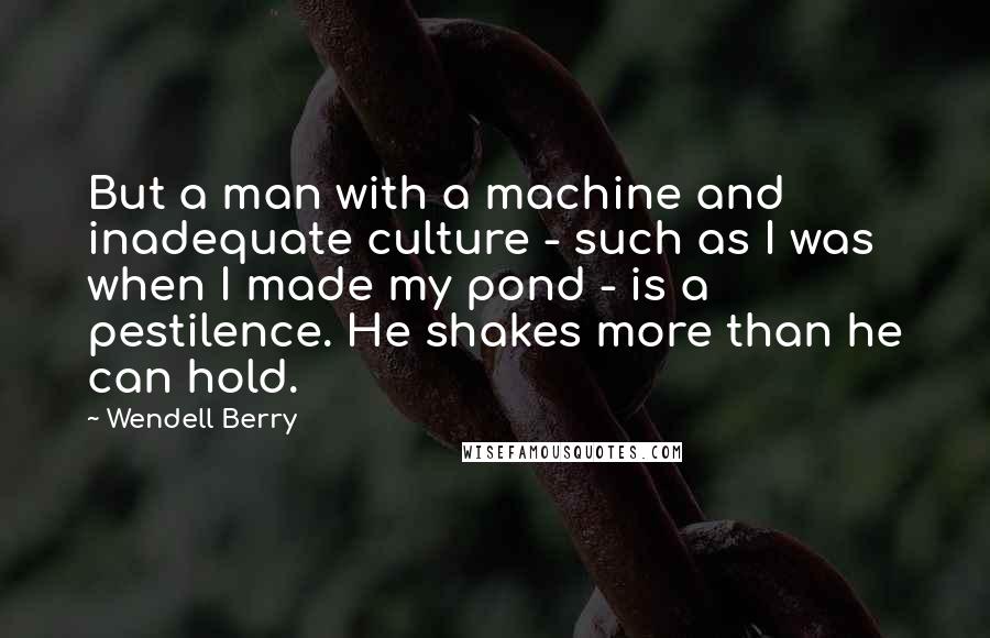 Wendell Berry Quotes: But a man with a machine and inadequate culture - such as I was when I made my pond - is a pestilence. He shakes more than he can hold.