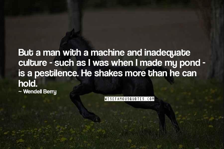 Wendell Berry Quotes: But a man with a machine and inadequate culture - such as I was when I made my pond - is a pestilence. He shakes more than he can hold.