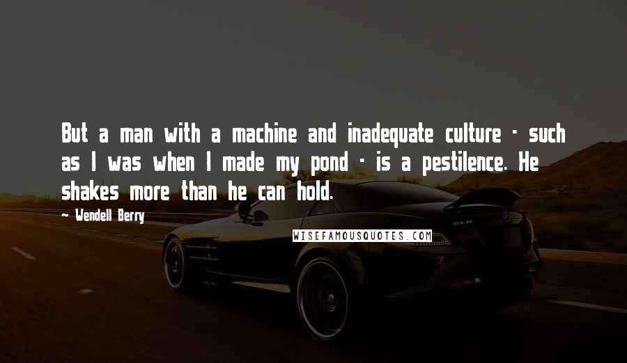 Wendell Berry Quotes: But a man with a machine and inadequate culture - such as I was when I made my pond - is a pestilence. He shakes more than he can hold.