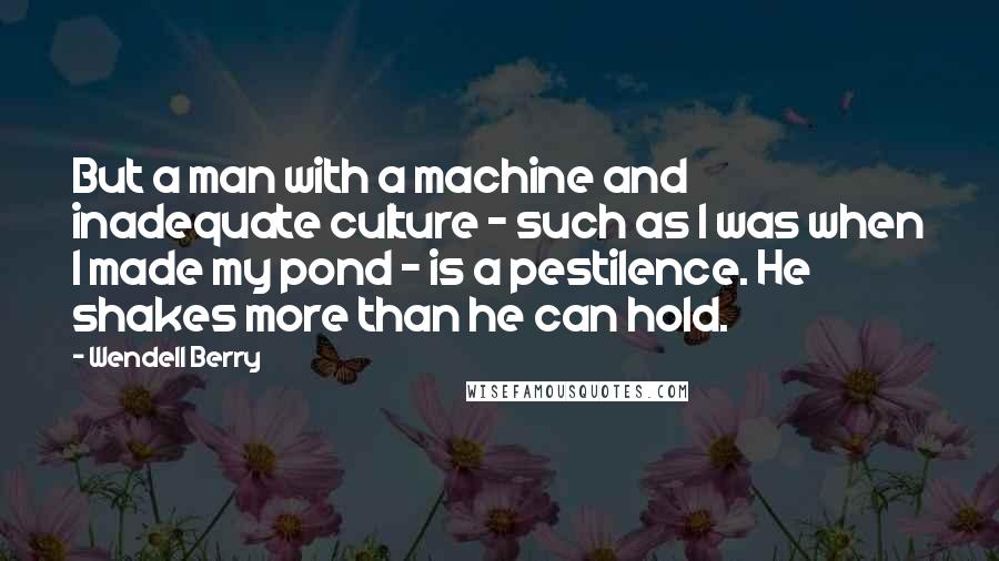 Wendell Berry Quotes: But a man with a machine and inadequate culture - such as I was when I made my pond - is a pestilence. He shakes more than he can hold.