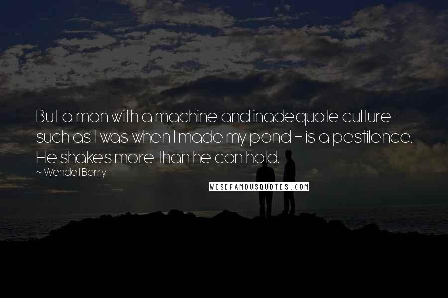 Wendell Berry Quotes: But a man with a machine and inadequate culture - such as I was when I made my pond - is a pestilence. He shakes more than he can hold.