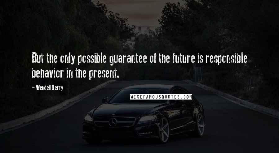 Wendell Berry Quotes: But the only possible guarantee of the future is responsible behavior in the present.