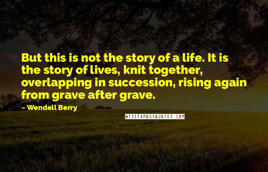 Wendell Berry Quotes: But this is not the story of a life. It is the story of lives, knit together, overlapping in succession, rising again from grave after grave.