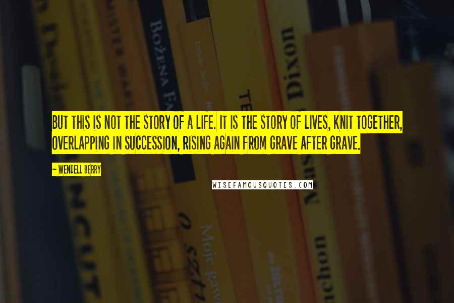 Wendell Berry Quotes: But this is not the story of a life. It is the story of lives, knit together, overlapping in succession, rising again from grave after grave.