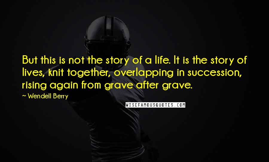 Wendell Berry Quotes: But this is not the story of a life. It is the story of lives, knit together, overlapping in succession, rising again from grave after grave.