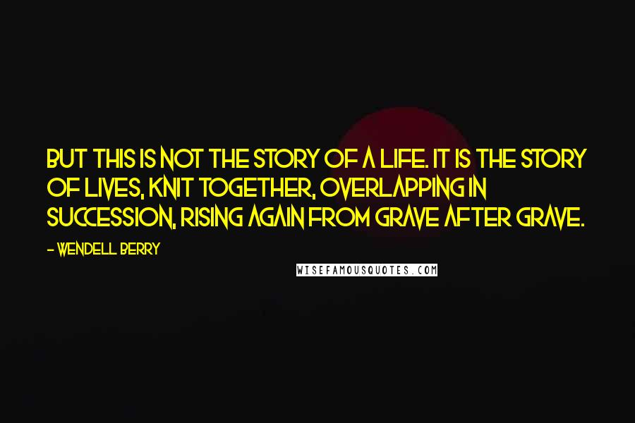 Wendell Berry Quotes: But this is not the story of a life. It is the story of lives, knit together, overlapping in succession, rising again from grave after grave.