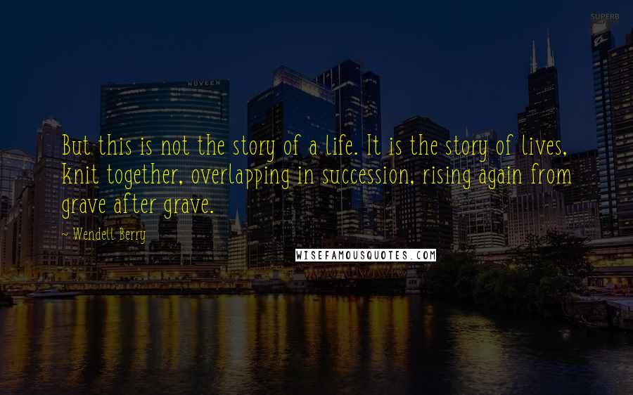 Wendell Berry Quotes: But this is not the story of a life. It is the story of lives, knit together, overlapping in succession, rising again from grave after grave.