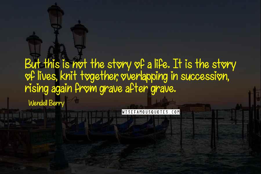 Wendell Berry Quotes: But this is not the story of a life. It is the story of lives, knit together, overlapping in succession, rising again from grave after grave.