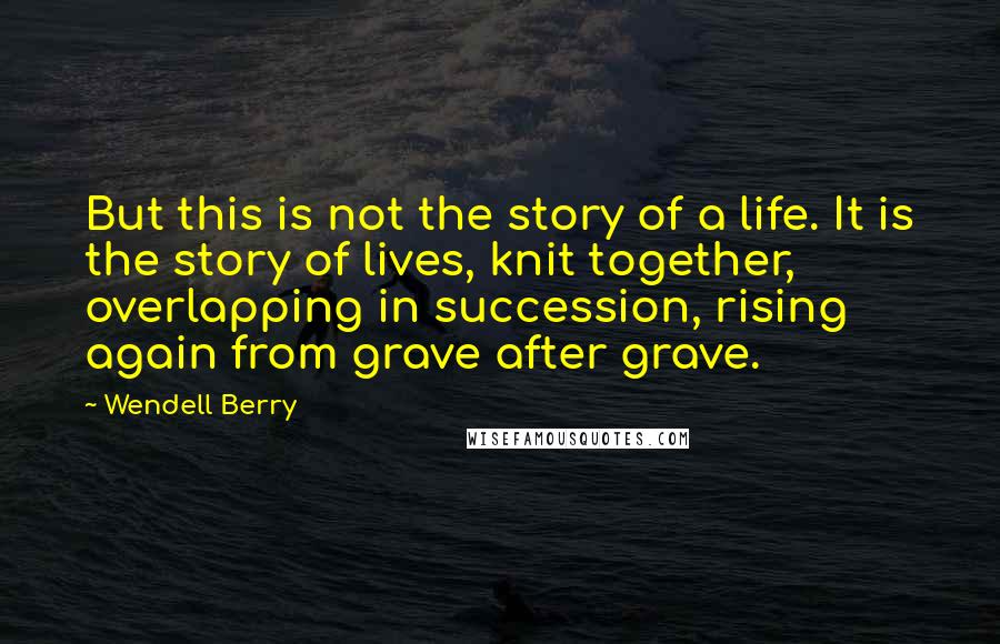 Wendell Berry Quotes: But this is not the story of a life. It is the story of lives, knit together, overlapping in succession, rising again from grave after grave.