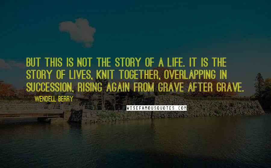 Wendell Berry Quotes: But this is not the story of a life. It is the story of lives, knit together, overlapping in succession, rising again from grave after grave.