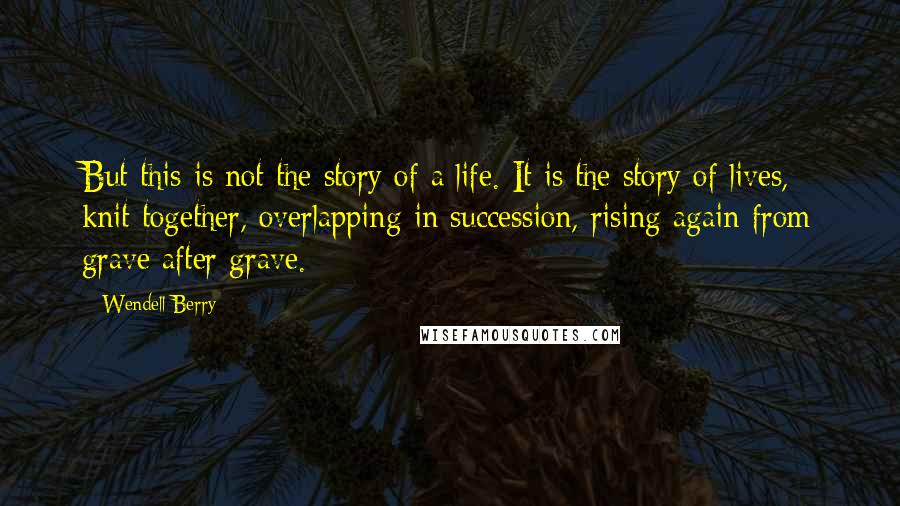 Wendell Berry Quotes: But this is not the story of a life. It is the story of lives, knit together, overlapping in succession, rising again from grave after grave.