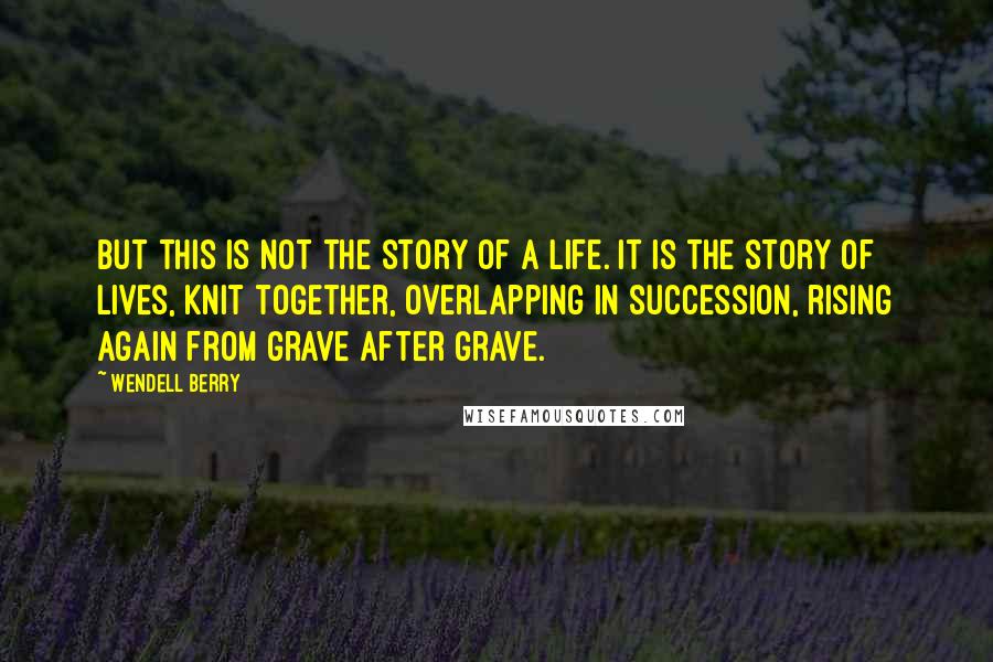 Wendell Berry Quotes: But this is not the story of a life. It is the story of lives, knit together, overlapping in succession, rising again from grave after grave.