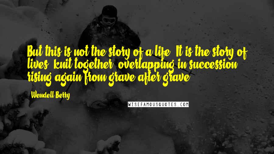 Wendell Berry Quotes: But this is not the story of a life. It is the story of lives, knit together, overlapping in succession, rising again from grave after grave.