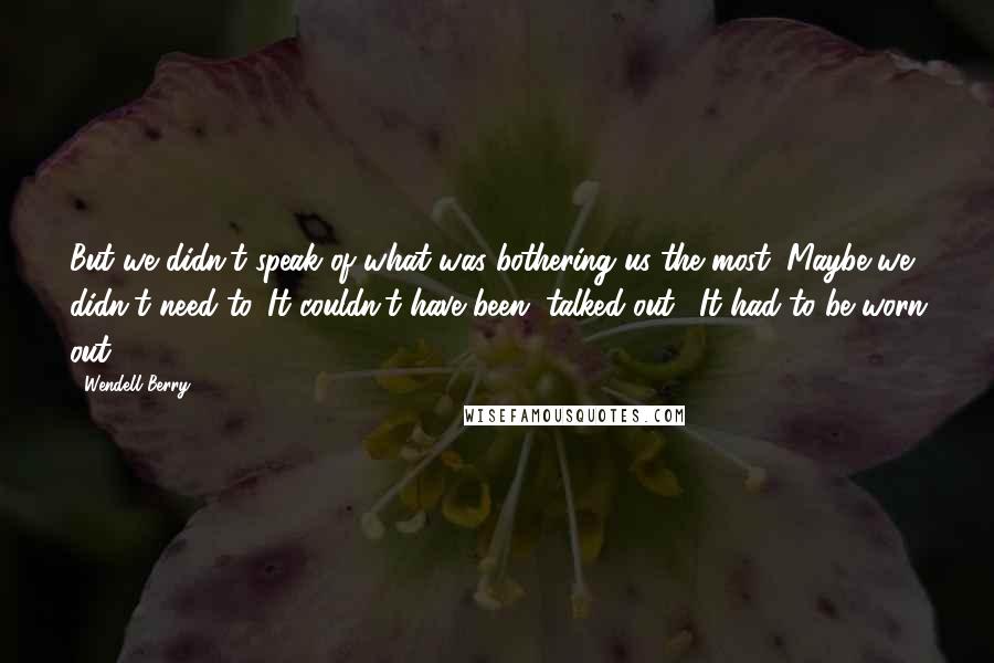 Wendell Berry Quotes: But we didn't speak of what was bothering us the most. Maybe we didn't need to. It couldn't have been "talked out." It had to be worn out.