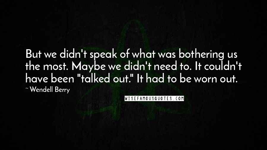 Wendell Berry Quotes: But we didn't speak of what was bothering us the most. Maybe we didn't need to. It couldn't have been "talked out." It had to be worn out.